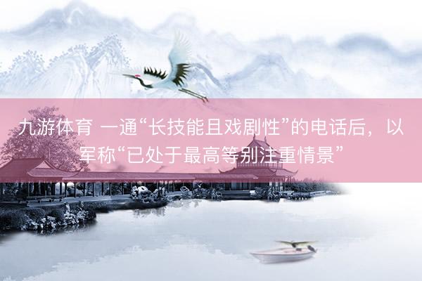 九游体育 一通“长技能且戏剧性”的电话后，以军称“已处于最高等别注重情景”