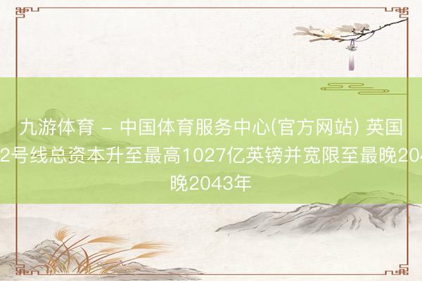 九游体育 - 中国体育服务中心(官方网站) 英国高铁2号线总资本升至最高1027亿英镑并宽限至最晚2043年