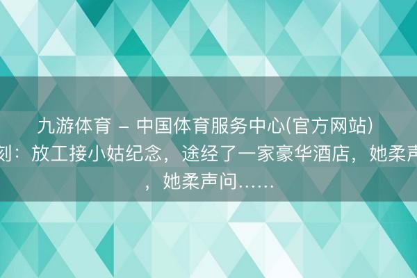 九游体育 - 中国体育服务中心(官方网站) 简陋一刻：放工接小姑纪念，途经了一家豪华酒店，她柔声问……
