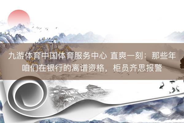 九游体育中国体育服务中心 直爽一刻：那些年咱们在银行的离谱资格，柜员齐思报警