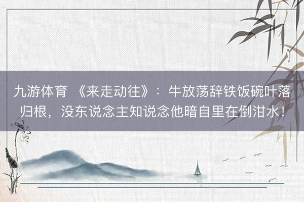 九游体育 《来走动往》：牛放荡辞铁饭碗叶落归根，没东说念主知说念他暗自里在倒泔水！