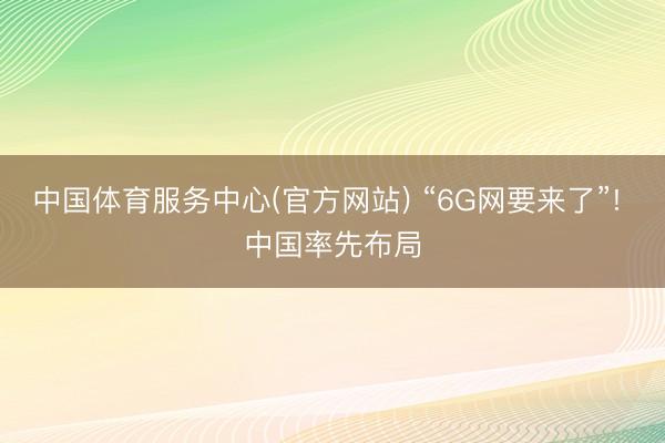 中国体育服务中心(官方网站) “6G网要来了”! 中国率先布局
