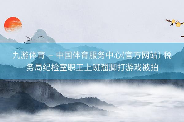 九游体育 - 中国体育服务中心(官方网站) 税务局纪检室职工上班翘脚打游戏被拍