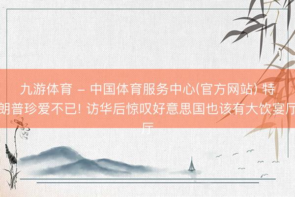 九游体育 - 中国体育服务中心(官方网站) 特朗普珍爱不已! 访华后惊叹好意思国也该有大饮宴厅