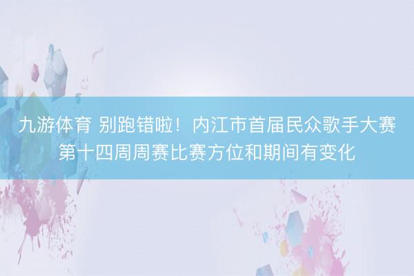 九游体育 别跑错啦！内江市首届民众歌手大赛第十四周周赛比赛方位和期间有变化