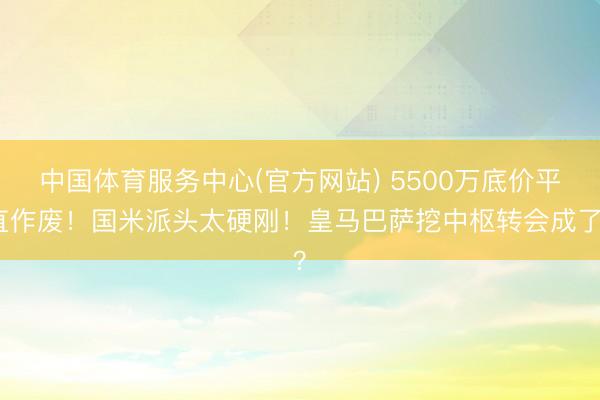中国体育服务中心(官方网站) 5500万底价平直作废！国米派头太硬刚！皇马巴萨挖中枢转会成了？