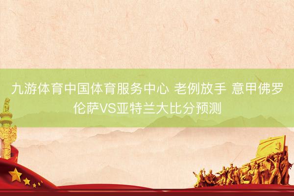 九游体育中国体育服务中心 老例放手 意甲佛罗伦萨VS亚特兰大比分预测