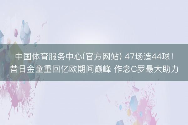 中国体育服务中心(官方网站) 47场造44球！昔日金童重回亿欧期间巅峰 作念C罗最大助力