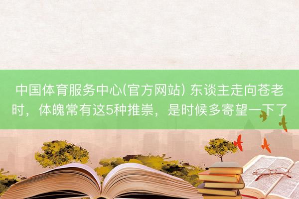 中国体育服务中心(官方网站) 东谈主走向苍老时,体魄常有这5种推崇,是时候多寄望一下了