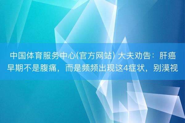 中国体育服务中心(官方网站) 大夫劝告：肝癌早期不是腹痛，而是频频出现这4症状，别漠视