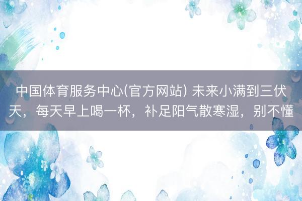 中国体育服务中心(官方网站) 未来小满到三伏天，每天早上喝一杯，补足阳气散寒湿，别不懂