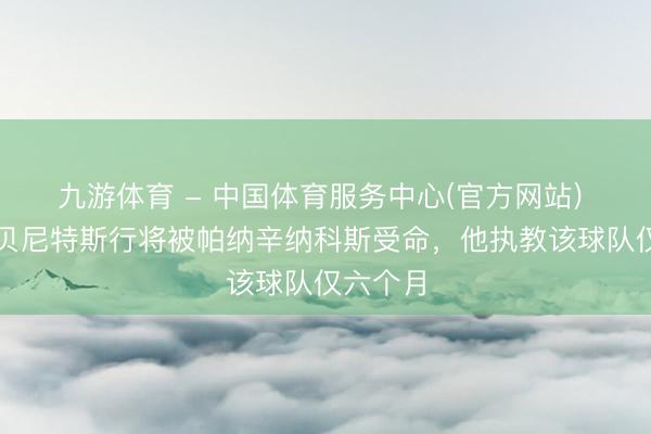 九游体育 - 中国体育服务中心(官方网站) 英媒：贝尼特斯行将被帕纳辛纳科斯受命，他执教该球队仅六个月