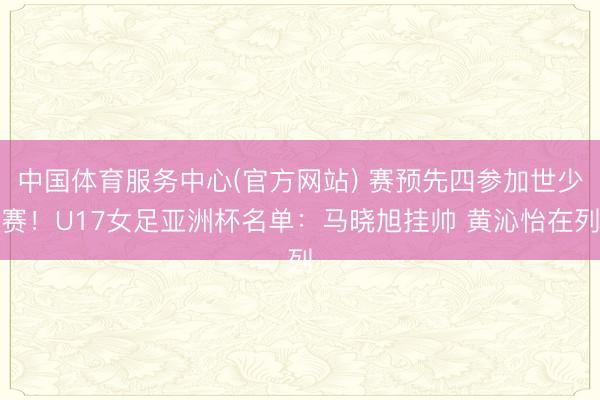 中国体育服务中心(官方网站) 赛预先四参加世少赛！U17女足亚洲杯名单：马晓旭挂帅 黄沁怡在列