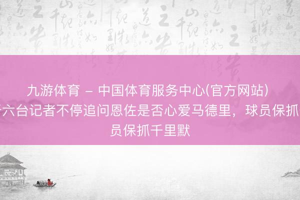 九游体育 - 中国体育服务中心(官方网站) 西班牙六台记者不停追问恩佐是否心爱马德里，球员保抓千里默