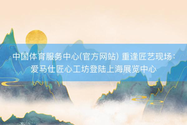 中国体育服务中心(官方网站) 重逢匠艺现场：爱马仕匠心工坊登陆上海展览中心