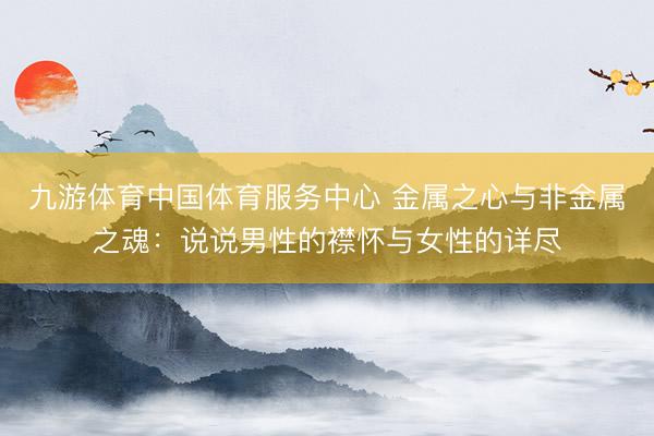 九游体育中国体育服务中心 金属之心与非金属之魂:说说男性的襟怀与女性的详尽