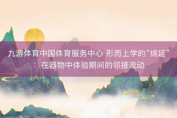 九游体育中国体育服务中心 形而上学的“绵延”：在器物中体验期间的邻接流动