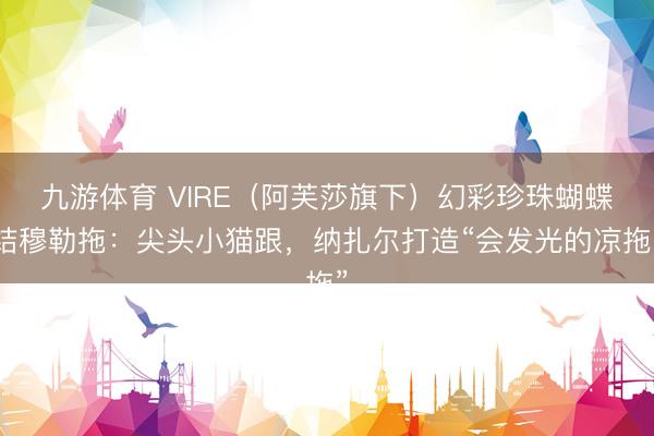 九游体育 VIRE（阿芙莎旗下）幻彩珍珠蝴蝶结穆勒拖：尖头小猫跟，纳扎尔打造“会发光的凉拖”