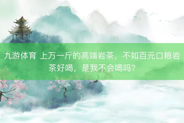 九游体育 上万一斤的高端岩茶，不如百元口粮岩茶好喝，是我不会喝吗？