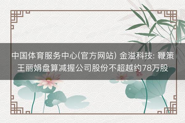 中国体育服务中心(官方网站) 金溢科技: 鞭策王丽娟盘算减握公司股份不超越约78万股