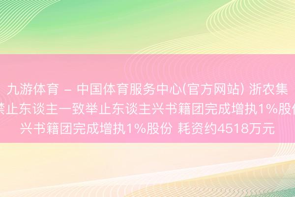 九游体育 - 中国体育服务中心(官方网站) 浙农集团(002758): 实质禁止东谈主一致举止东谈主兴书籍团完成增执1%股份 耗资约4518万元