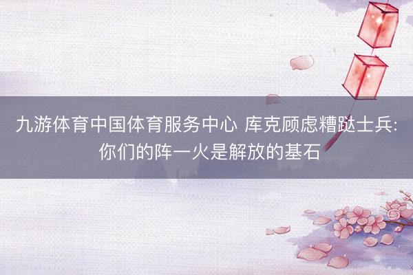 九游体育中国体育服务中心 库克顾虑糟跶士兵: 你们的阵一火是解放的基石