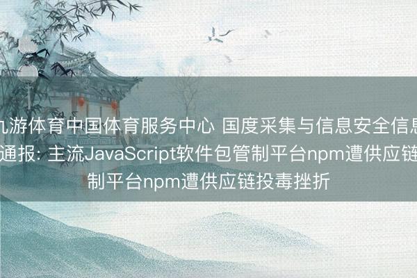 九游体育中国体育服务中心 国度采集与信息安全信息通报中心通报: 主流JavaScript软件包管制平台npm遭供应链投毒挫折