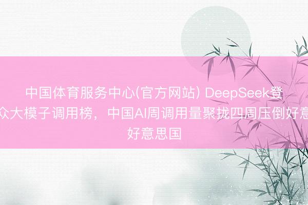 中国体育服务中心(官方网站) DeepSeek登顶群众大模子调用榜,中国AI周调用量聚拢四周压倒好意思国