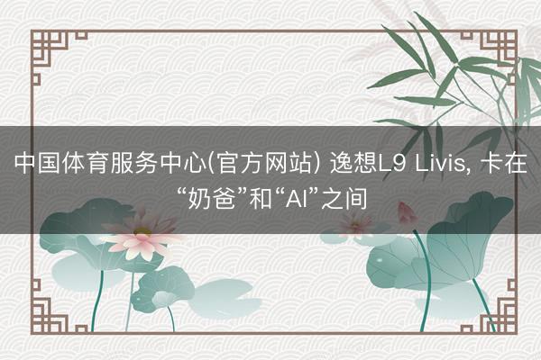 中国体育服务中心(官方网站) 逸想L9 Livis， 卡在“奶爸”和“AI”之间