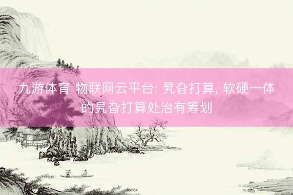 九游体育 物联网云平台: 旯旮打算， 软硬一体的旯旮打算处治有筹划