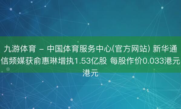 九游体育 - 中国体育服务中心(官方网站) 新华通信频媒获俞惠琳增执1.53亿股 每股作价0.033港元