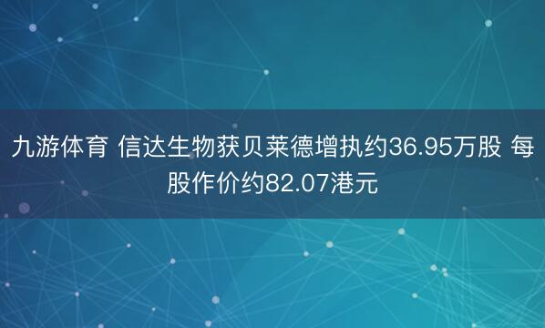 九游体育 信达生物获贝莱德增执约36.95万股 每股作价约82.07港元