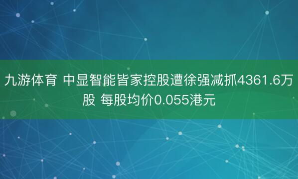九游体育 中显智能皆家控股遭徐强减抓4361.6万股 每股均价0.055港元