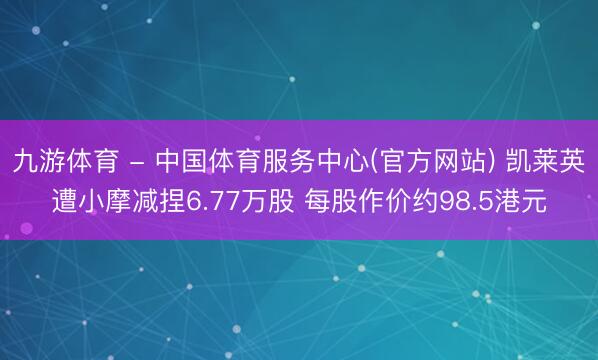 九游体育 - 中国体育服务中心(官方网站) 凯莱英遭小摩减捏6.77万股 每股作价约98.5港元