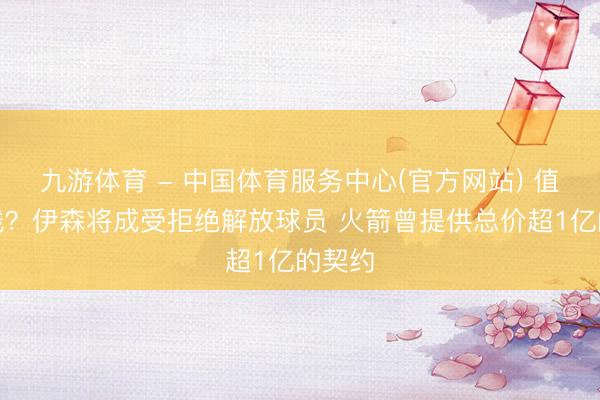九游体育 - 中国体育服务中心(官方网站) 值几许钱？伊森将成受拒绝解放球员 火箭曾提供总价超1亿的契约