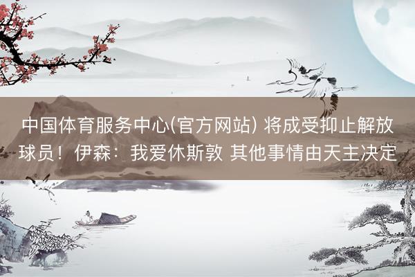 中国体育服务中心(官方网站) 将成受抑止解放球员！伊森：我爱休斯敦 其他事情由天主决定