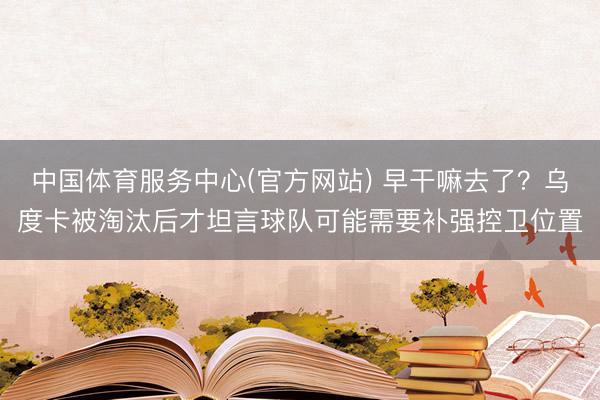 中国体育服务中心(官方网站) 早干嘛去了?乌度卡被淘汰后才坦言球队可能需要补强控卫位置
