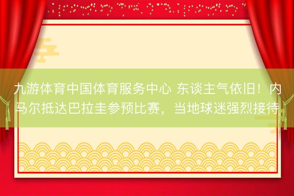 九游体育中国体育服务中心 东谈主气依旧！内马尔抵达巴拉圭参预比赛，当地球迷强烈接待