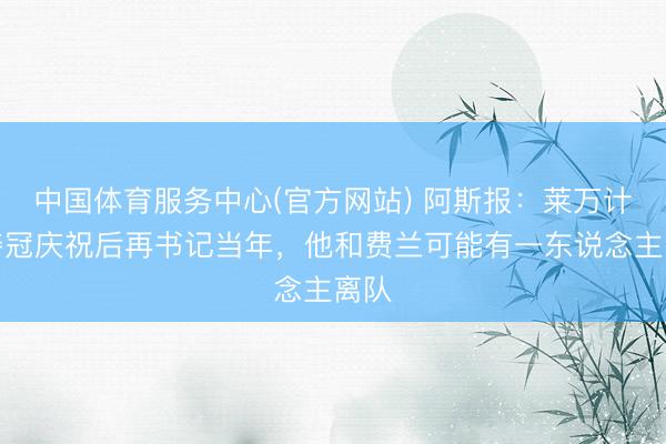 中国体育服务中心(官方网站) 阿斯报：莱万计算夺冠庆祝后再书记当年，他和费兰可能有一东说念主离队