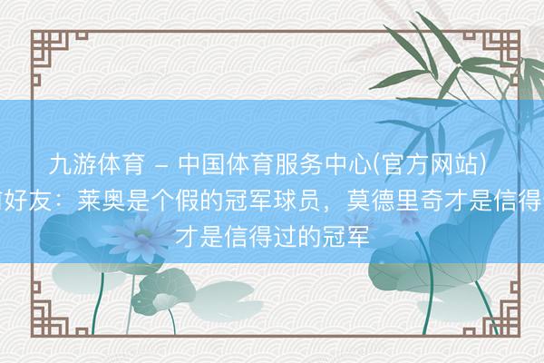 九游体育 - 中国体育服务中心(官方网站) 老贝生前好友：莱奥是个假的冠军球员，莫德里奇才是信得过的冠军