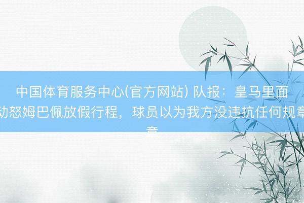 中国体育服务中心(官方网站) 队报：皇马里面动怒姆巴佩放假行程，球员以为我方没违抗任何规章