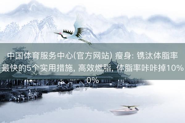 中国体育服务中心(官方网站) 瘦身: 镌汰体脂率最快的5个实用措施, 高效燃脂, 体脂率咔咔掉10%