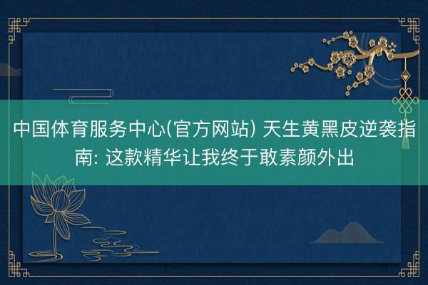 中国体育服务中心(官方网站) 天生黄黑皮逆袭指南: 这款精华让我终于敢素颜外出