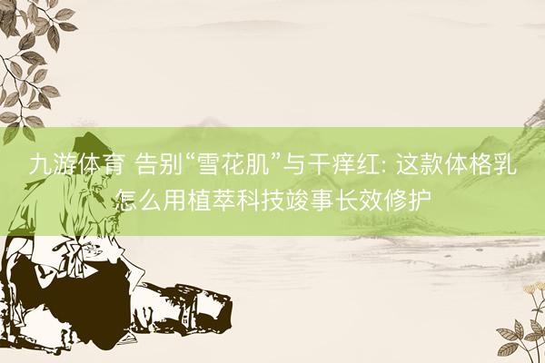 九游体育 告别“雪花肌”与干痒红: 这款体格乳怎么用植萃科技竣事长效修护