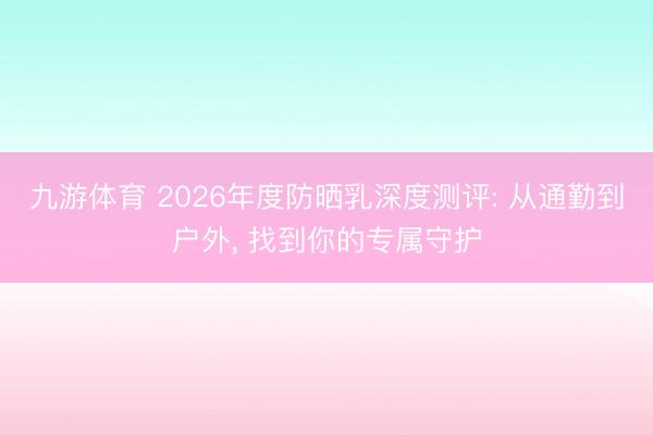 九游体育 2026年度防晒乳深度测评: 从通勤到户外， 找到你的专属守护