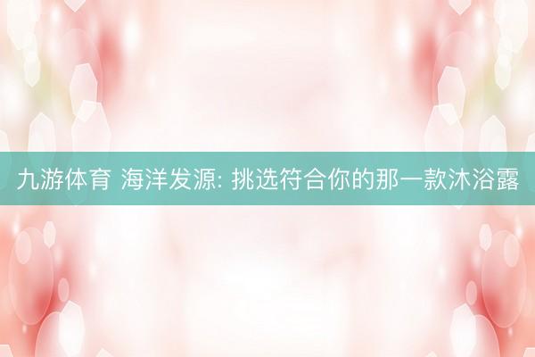 九游体育 海洋发源: 挑选符合你的那一款沐浴露