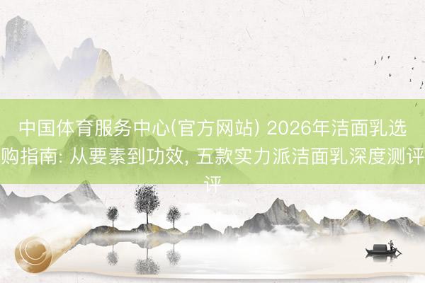 中国体育服务中心(官方网站) 2026年洁面乳选购指南: 从要素到功效， 五款实力派洁面乳深度测评