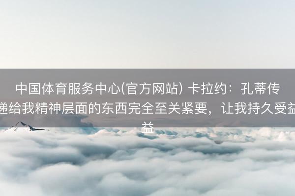 中国体育服务中心(官方网站) 卡拉约：孔蒂传递给我精神层面的东西完全至关紧要，让我持久受益