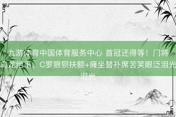 九游体育中国体育服务中心 首冠还得等!门将乌龙绝平,C罗狼狈扶额+瘫坐替补席苦笑眼泛泪光