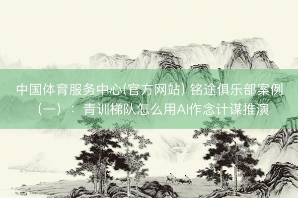 中国体育服务中心(官方网站) 铭途俱乐部案例（一）：青训梯队怎么用AI作念计谋推演